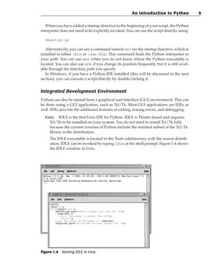 When you have added a startup directive to the beginning of your script, the Python
interpreter does not need to be explicitly invoked. You can run the script directly using:
$myscript.py
Alternatively, you can use a command named env for the startup directive, which is
installed in either /bin or /usr/bin. This command finds the Python interpreter in
your path. You can use env when you do not know where the Python executable is
located. You can also use env if you change its position frequently, but it is still avail-
able through the directory path you specify.
In Windows, if you have a Python IDE installed (this will be discussed in the next
section), you can execute a script directly by double-clicking it.
Integrated Development Environment
Python can also be started from a graphical user interface (GUI) environment. This can
be done using a GUI application, such as Tcl/Tk. Most GUI applications are IDEs as
well. IDEs provide the additional features of editing, tracing errors, and debugging.
Unix. IDLE is the first Unix IDE for Python. IDLE is Tkinter based and requires
Tcl/Tk to be installed on your system. You do not need to install Tcl/Tk fully
because the current versions of Python include the minimal subset of the Tcl/Tk
library in the distribution.
The IDLE executable is located in the Tools subdirectory with the source distrib-
ution. IDLE can be invoked by typing idle at the shell prompt. Figure 1.4 shows
the IDLE window in Unix.
Figure 1.4 Starting IDLE in Unix.
An Introduction to Python 9
 