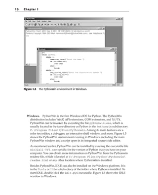 Figure 1.5 The PythonWin environment in Windows.
Windows. PythonWin is the first Windows IDE for Python. The PythonWin
distribution includes Win32 API extensions, COM extensions, and Tcl/Tk.
PythonWin can be invoked by executing the file pythonwin.exe, which is
usually located in the same directory as Python in the Pythonwin subdirectory
C:Program FilesPythonPythonwin. Among its main features are a
color text editor, a debugger, an interactive shell window, and more. Figure 1.5
shows the PythonWin environment running in Windows, including the main
PythonWin window and a script open in its integrated source code editor.
As mentioned earlier, PythonWin can be installed by running the executable file
win32all-YYY.exe specific for the version of Python that you have on your
computer. You can obtain more information on PythonWin from the Pythonwin
readme file, which is located at C:Program FilesPythonPythonwin
readme.html or any other location where PythonWin is installed.
Besides PythonWin, IDLE can also be installed on the Windows platform. It is
in the Tools or Idle subdirectory of the folder where Python is installed. To
start IDLE, double-click the idle.pyw executable. Figure 1.6 shows the IDLE
window in Windows.
10 Chapter 1
 