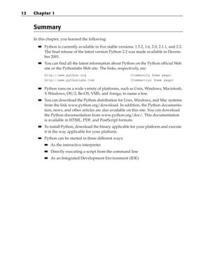 Summary
In this chapter, you learned the following:
■
■ Python is currently available in five stable versions: 1.5.2, 1.6, 2.0, 2.1.1, and 2.2.
The final release of the latest version Python 2.2 was made available in Decem-
ber 2001.
■
■ You can find all the latest information about Python on the Python official Web
site or the Pythonlabs Web site. The links, respectively, are:
http://www.python.org (Community home page)
http://www.pythonlabs.com (Commercial home page)
■
■ Python runs on a wide variety of platforms, such as Unix, Windows, Macintosh,
X Windows, OS/2, Be-OS, VMS, and Amiga, to name a few.
■
■ You can download the Python distribution for Unix, Windows, and Mac systems
from the link www.python.org/download. In addition, the Python documenta-
tion, news, and other articles are also available on this site. You can download
the Python documentation from www.python.org/doc/. This documentation
is available in HTML, PDF, and PostScript formats.
■
■ To install Python, download the binary applicable for your platform and execute
it in the way applicable for your platform.
■
■ Python can be started in three different ways:
■
■ As the interactive interpreter
■
■ Directly executing a script from the command line
■
■ As an Integrated Development Environment (IDE)
12 Chapter 1
 