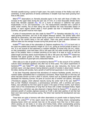 Parmelia saxatilis during a period of eight years: the yearly increase of the thallus was half a
centimetre, so that specimens of twenty centimetres in breadth must have been growing from
forty to fifty years.
Bitter’s[903] observations on Parmelia physodes agree in the main with those of Vallot: the
increase of the upper lobes during the year was 3-4 mm. In a more favourable climate Heere
found that Parmelia caperata (Fig. 49) on a trunk of Aesculus in California had grown
longitudinally 1·5 cm. and transversely 1 cm. The measurements extended over a period of
seven winter months, five of them being wet and therefore the most favourable season of
growth. In warm regions lichens attain a much greater size than in temperate or northern
countries, and growth must be more rapid.
A series of measurements was also made by Heere[904] on Ramalina reticulata (Fig. 64), a
rapid growing tree-lichen, and one of the largest American species. The shorter lobes were
selected for observation, and were tested during a period of seven months from September to
May, five of the months being in the wet season. There was great variation between the
different lobes but the average increase during that period was 41 per cent.
Krabbe[905] took notes of the colonization of Cladonia rangiferina (Fig. 127) on burnt soil: in
ten years the podetia had reached a height of 3 to 5 cm., giving an annual growth of about 3-5
mm. It is not unusual to find specimens in northern latitudes 18 inches long (50 cm.), which,
on that computation, must have been 100 to 160 years old; but while increase goes on at the
apex of the podetia, there is constant perishing at the base of at least as much as half the
added length and these plants would therefore be 200 or 300 years old. Reinke[906] indeed has
declared that apical growth in these Cladina species may go on for centuries, given the
necessary conditions of good light and undisturbed habitat.
Other data as to rate of growth are furnished by Bonnier[907] in the account of his synthetic
cultures which developed apothecia only after two to three years. The culture experiments of
Darbishire[908] and Tobler[909] with Cladonia soredia are also instructive, the former with
synthetic spore- and alga-cultures having obtained a growth of soredia in about seven months;
the latter, starting with soredia, had a growth of well-formed squamules in nine months.
It has been frequently observed that abundance of moisture facilitates growth, and this is
nowhere better exemplified than in crustaceous soil-lichens. Meyer found that on lime-clay soil
which had been thrown up from a ditch in autumn, lichens such as Gyalecta geoica were fully
developed the following summer. He gives an account also of another soil species, Verrucaria
(Thrombium) epigaea, which attained maturity during the winter half of the year. Stahl[910]
tells us that Thelidium minutulum, a pyrenocarpous soil-lichen, with a primitive and scanty
thallus, was cultivated by him from spore to spore in the space of three months. Such lichens
retain more of the characteristics of fungi than do those with a better developed thallus. Rapid
colonization by a soil-lichen was also observed in Epping Forest by Paulson[911]. In autumn an
extensive growth of Lecidea uliginosa covered as if with a dark stain patches of soil that had
been worn bare during the previous spring. The lichen had reached full development and was
well fruited.
These facts are quite in harmony with other observations on growth made on Epping Forest
lichens. The writers[912] of the report record the finding of “fruiting lichens overspreading
decaying leaves which can scarcely have lain on the ground more than two or three years;
others growing on old boots or on dung and fruiting freely; others overspreading growing
mosses.” They also cite a definite instance of a mass of concrete laid down in 1903 round a
 
