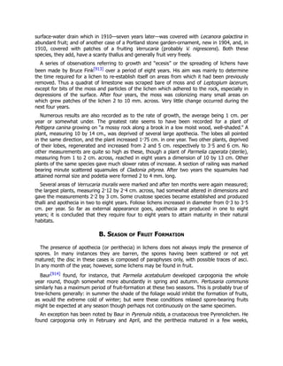surface-water drain which in 1910—seven years later—was covered with Lecanora galactina in
abundant fruit; and of another case of a Portland stone garden-ornament, new in 1904, and, in
1910, covered with patches of a fruiting Verrucaria (probably V. nigrescens). Both these
species, they add, have a scanty thallus and generally fruit very freely.
A series of observations referring to growth and “ecesis” or the spreading of lichens have
been made by Bruce Fink[913] over a period of eight years. His aim was mainly to determine
the time required for a lichen to re-establish itself on areas from which it had been previously
removed. Thus a quadrat of limestone was scraped bare of moss and of Leptogium lacerum,
except for bits of the moss and particles of the lichen which adhered to the rock, especially in
depressions of the surface. After four years, the moss was colonizing many small areas on
which grew patches of the lichen 2 to 10 mm. across. Very little change occurred during the
next four years.
Numerous results are also recorded as to the rate of growth, the average being 1 cm. per
year or somewhat under. The greatest rate seems to have been recorded for a plant of
Peltigera canina growing on “a mossy rock along a brook in a low moist wood, well-shaded.” A
plant, measuring 10 by 14 cm., was deprived of several large apothecia. The lobes all pointed
in the same direction, and the plant increased 1·75 cm. in one year. Two other plants, deprived
of their lobes, regenerated and increased from 2 and 5 cm. respectively to 3·5 and 6 cm. No
other measurements are quite so high as these, though a plant of Parmelia caperata (sterile),
measuring from 1 to 2 cm. across, reached in eight years a dimension of 10 by 13 cm. Other
plants of the same species gave much slower rates of increase. A section of railing was marked
bearing minute scattered squamules of Cladonia pityrea. After two years the squamules had
attained normal size and podetia were formed 2 to 4 mm. long.
Several areas of Verrucaria muralis were marked and after ten months were again measured;
the largest plants, measuring 2·12 by 2·4 cm. across, had somewhat altered in dimensions and
gave the measurements 2·2 by 3 cm. Some crustose species became established and produced
thalli and apothecia in two to eight years. Foliose lichens increased in diameter from 0·3 to 3·5
cm. per year. So far as external appearance goes, apothecia are produced in one to eight
years; it is concluded that they require four to eight years to attain maturity in their natural
habitats.
B. Season of Fruit Formation
The presence of apothecia (or perithecia) in lichens does not always imply the presence of
spores. In many instances they are barren, the spores having been scattered or not yet
matured; the disc in these cases is composed of paraphyses only, with possible traces of asci.
In any month of the year, however, some lichens may be found in fruit.
Baur[914] found, for instance, that Parmelia acetabulum developed carpogonia the whole
year round, though somewhat more abundantly in spring and autumn. Pertusaria communis
similarly has a maximum period of fruit-formation at these two seasons. This is probably true of
tree-lichens generally: in summer the shade of the foliage would inhibit the formation of fruits,
as would the extreme cold of winter; but were these conditions relaxed spore-bearing fruits
might be expected at any season though perhaps not continuously on the same specimen.
An exception has been noted by Baur in Pyrenula nitida, a crustaceous tree Pyrenolichen. He
found carpogonia only in February and April, and the perithecia matured in a few weeks,
 
