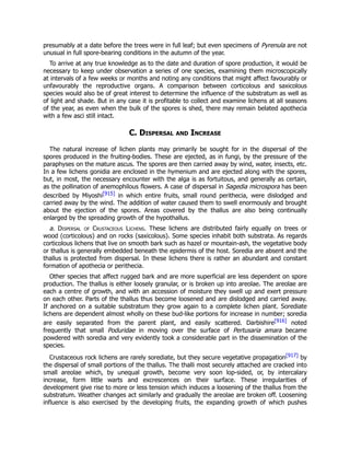presumably at a date before the trees were in full leaf; but even specimens of Pyrenula are not
unusual in full spore-bearing conditions in the autumn of the year.
To arrive at any true knowledge as to the date and duration of spore production, it would be
necessary to keep under observation a series of one species, examining them microscopically
at intervals of a few weeks or months and noting any conditions that might affect favourably or
unfavourably the reproductive organs. A comparison between corticolous and saxicolous
species would also be of great interest to determine the influence of the substratum as well as
of light and shade. But in any case it is profitable to collect and examine lichens at all seasons
of the year, as even when the bulk of the spores is shed, there may remain belated apothecia
with a few asci still intact.
C. Dispersal and Increase
The natural increase of lichen plants may primarily be sought for in the dispersal of the
spores produced in the fruiting-bodies. These are ejected, as in fungi, by the pressure of the
paraphyses on the mature ascus. The spores are then carried away by wind, water, insects, etc.
In a few lichens gonidia are enclosed in the hymenium and are ejected along with the spores,
but, in most, the necessary encounter with the alga is as fortuitous, and generally as certain,
as the pollination of anemophilous flowers. A case of dispersal in Sagedia microspora has been
described by Miyoshi[915] in which entire fruits, small round perithecia, were dislodged and
carried away by the wind. The addition of water caused them to swell enormously and brought
about the ejection of the spores. Areas covered by the thallus are also being continually
enlarged by the spreading growth of the hypothallus.
a. Dispersal of Crustaceous Lichens. These lichens are distributed fairly equally on trees or
wood (corticolous) and on rocks (saxicolous). Some species inhabit both substrata. As regards
corticolous lichens that live on smooth bark such as hazel or mountain-ash, the vegetative body
or thallus is generally embedded beneath the epidermis of the host. Soredia are absent and the
thallus is protected from dispersal. In these lichens there is rather an abundant and constant
formation of apothecia or perithecia.
Other species that affect rugged bark and are more superficial are less dependent on spore
production. The thallus is either loosely granular, or is broken up into areolae. The areolae are
each a centre of growth, and with an accession of moisture they swell up and exert pressure
on each other. Parts of the thallus thus become loosened and are dislodged and carried away.
If anchored on a suitable substratum they grow again to a complete lichen plant. Sorediate
lichens are dependent almost wholly on these bud-like portions for increase in number; soredia
are easily separated from the parent plant, and easily scattered. Darbishire[916] noted
frequently that small Poduridae in moving over the surface of Pertusaria amara became
powdered with soredia and very evidently took a considerable part in the dissemination of the
species.
Crustaceous rock lichens are rarely sorediate, but they secure vegetative propagation[917] by
the dispersal of small portions of the thallus. The thalli most securely attached are cracked into
small areolae which, by unequal growth, become very soon lop-sided, or, by intercalary
increase, form little warts and excrescences on their surface. These irregularities of
development give rise to more or less tension which induces a loosening of the thallus from the
substratum. Weather changes act similarly and gradually the areolae are broken off. Loosening
influence is also exercised by the developing fruits, the expanding growth of which pushes
 