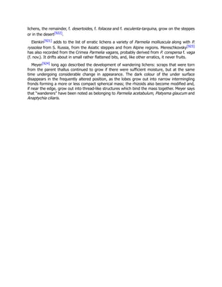 lichens, the remainder, f. desertoides, f. foliacea and f. esculenta-tarquina, grow on the steppes
or in the desert[922].
Elenkin[921] adds to the list of erratic lichens a variety of Parmelia molliuscula along with P.
ryssolea from S. Russia, from the Asiatic steppes and from Alpine regions. Mereschkovsky[923]
has also recorded from the Crimea Parmelia vagans, probably derived from P. conspersa f. vaga
(f. nov.). It drifts about in small rather flattened bits, and, like other erratics, it never fruits.
Meyer[924] long ago described the development of wandering lichens: scraps that were torn
from the parent thallus continued to grow if there were sufficient moisture, but at the same
time undergoing considerable change in appearance. The dark colour of the under surface
disappears in the frequently altered position, as the lobes grow out into narrow intermingling
fronds forming a more or less compact spherical mass; the rhizoids also become modified and,
if near the edge, grow out into thread-like structures which bind the mass together. Meyer says
that “wanderers” have been noted as belonging to Parmelia acetabulum, Platysma glaucum and
Anaptychia ciliaris.
 