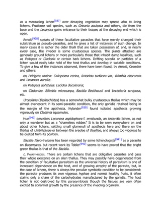 as a marauding lichen[937] over decaying vegetation may spread also to living
lichens. Fruticose soil species, such as Cetraria aculeata and others, die from the
base and the Lecanora gains entrance to their tissues at the decaying end which is
open.
Arnold[938] speaks of these facultative parasites that have merely changed their
substratum as pseudo-parasites, and he gives a list of instances of such change. In
many cases it is rather the older thalli that are taken possession of, and, in nearly
every case, the invader is some crustaceous species. The plants attacked are
generally ground lichens or more particularly those that inhabit damp localities, such
as Peltigera or Cladonia or certain bark lichens. Drifting soredia or particles of a
lichen would easily take hold of the host thallus and develop in suitable conditions.
To give a few of the instances observed, there have been found, by Arnold, Crombie
and others:
on Peltigera canina: Callopisma cerina, Rinodina turfacea var., Bilimbia obscurata
and Lecanora aurella;
on Peltigera aphthosa: Lecidea decolorans;
on Cladoniae: Bilimbia microcarpa, Bacidia Beckhausii and Urceolaria scruposa,
etc.
Urceolaria (Diploschistes) has a somewhat bulky crustaceous thallus which may be
almost evanescent in its semi-parasitic condition, the only gonidia retained being in
the margin of the apothecia. Nylander[939] found isolated apothecia growing
vigorously on Cladonia squamules.
Hue[940] describes Lecanora aspidophora f. errabunda, an Antarctic lichen, as not
only a wanderer but as a “shameless robber.” It is to be seen everywhere on and
about other lichens, settling small glomeruli of apothecia here and there on the
thallus of Umbilicariae or between the areolae of Buelliae, and always too vigorous to
be ousted from its position.
Bacidia flavovirescens has been regarded by some lichenologists[941] as a parasite
on Baeomyces, but recent work by Tobler[942] seems to have proved that the bright
green thallus is that of the Bacidia.
c. Parasymbiosis. There are certain lichens that are obligative parasites and pass
their whole existence on an alien thallus. They may possibly have degenerated from
the condition of facultative parasitism as the universal history of parasitism is one of
increased dependence on the host, and of growing atrophy of the parasite, but, in
the case of lichens, there is always the peculiar symbiotic condition to be considered:
the parasite produces its own vigorous hyphae and normal healthy fruits, it often
claims only a share of the carbohydrates manufactured by the gonidia. The host
lichen is not destroyed by this parasymbiosis though the tissues are very often
excited to abnormal growth by the presence of the invading organism.
 