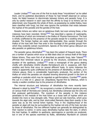 Lauder Lindsay[943] was one of the first to study these “microlichens” as he called
them, and he published descriptions of those he had himself observed on various
hosts. He failed however to discriminate between lichens and parasitic fungi. It is
only by careful research in each case that the affinity to fungi or to lichens can be
determined; very frequently the whole of them, as possessing no visible thallus, have
been classified with fungi, but that view ignores the symbiosis that exists between
the hyphae of the parasite and the gonidia of the host.
Parasitic lichens are rather rare on gelatinous thalli; but even among these, a few
instances have been recorded. Winter[944] has described a species of Leptoraphis,
the perithecia of which are immersed in the thallus of Physma franconicum. The host
is wholly unaffected by the presence of the parasite except for a swelling where it is
situated. The foreign hyphae are easily distinguishable; they wander through the
thallus of the host with their free ends in the mucilage of the gonidial groups from
which they evidently extract nourishment. Species of the lichen genus Obryzum are
also parasitic on gelatinous lichens.
The parasitic genus Abrothallus[945] has been the subject of frequent study. There
are a number of species which occur as little black discs on various thalli of the large
foliose lichens. They were first of all described as parasitic fungi, later Tulasne[946]
affirmed their lichenoid nature as proved by the structure, consistence and long
duration of the apothecia. Lindsay[947] wrote a monograph of the genus dealing
chiefly with Abrothallus Smithii (Buellia Parmeliarum) and A. oxysporus, with their
varieties and forms that occur on several different hosts. In some instances the
thallus is apparently quite unaffected by the presence of Abrothallus, in others, as in
Cetraria glauca, there is considerable hypertrophy produced, the portion of the
thallus on which the parasites are situated showing abnormal growth in the form of
swellings or pustules which may be regarded as gall-formations. Crombie[948] points
this out in a note on C. glauca var. ampullacea, figured first by Dillenius, which is
merely a swollen condition due to the presence of Abrothallus.
The internal structure and behaviour of Abrothallus has more recently been
followed in detail by Kotte[949]. He recognized a number of different species growing
on various thalli of Parmelia and Cetraria, but Abrothallus Cetrariae was the only one
that produced gall-formation. The mycelium of the parasite in this instance
penetrates to the medulla of the host lichen as a loose weft of hyphae which are
divided into more or less elongate cells. These send out side branches, which grow
towards the algal cells, and by their short-celled filaments clasp them exactly in the
same way as do the normal lichen hyphae. Thus in the neighbourhood of the
parasite an algal cell may be surrounded by the hyphae not only of the host, but also
by those of Abrothallus. The two different hyphae can generally be distinguished by
their reaction to iodine: in some cases Abrothallus hyphae take the stain, in others
the host hyphae. In addition to apothecia, spermogonia or pycnidia are produced,
but in one of the species examined by Kotte, Abrothallus Peyritschii on Cetraria
 