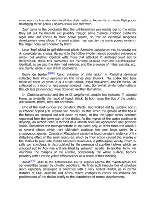 were more or less abundant in all the deformations; frequently a minute Diplopodon
belonging to the genus Polyxenus was also met with.
Zopf came to the conclusion that the gall-formation was mainly due to the mites:
they eat out the medulla and possibly through some chemical irritation excite the
algal zone and cortex to more active growth, so that an extensive tangential
development takes place. The small spiders may exercise the same power; evidently
the larger holes were formed by them.
Later Zopf added to gall-deformed plants Ramalina scopulorum var. incrassata and
R. cuspidata var. crassa. He found in the hollow swollen fronds abundant evidence of
mites, but whether identical with those that attacked R. Kullensis could not be
determined. These two Ramalinae are maritime species; they are morphologically
identical, as are also the deformed varieties, and the presence of mites, excreta, etc.,
are plainly visible in our British specimens.
Bouly de Lesdain[978] found evidence of mite action in Ramalina farinacea
collected from Pinus sylvestris on the dunes near Dunkirk. The cortex had been
eaten off either by mites or by a small mollusc (Pupa muscorum) and the fronds had
collapsed to a more or less convex compact mass. Somewhat similar deformations,
though less pronounced, were observed in other Ramalinae.
In Cladonia sylvatica and also in Cl. rangiformis Lesdain has indicated ff. abortiva
Harm. as evidently the result of insect attack. In both cases the tips of the podetia
are swollen, brown, bent and shrivelled.
One of the most curious and constant effects, also worked out by Lesdain, occurs
in Physcia hispida (Ph. stellaris var. tenella). In that lichen the gonidia at the tips of
the fronds are scooped out and eaten by mites, so that the upper cortex becomes
separated from the lower part of the thallus. As the hyphae of the cortex continue to
develop, an arched hood is formed of a whitish shell-like appearance and powdery
inside. Sometimes the mites penetrate at one point only, at other times the attack is
at several places which may ultimately coalesce into one large cavity. In a
crustaceous species, Caloplaca (Placodium) citrina he found constant evidence of the
disturbing effect of the small creatures, which by their action caused the areolae of
the thallus to grow into minute adherent squamules. A pathological variety, which he
calls var. sorediosa, is distinguished by the presence of cup-like hollows which are
scooped out by Acarinae and are filled by yellowish soredia. In another form, var.
maritima, the margins of the areolae, occasionally the whole surface, become
powdery with a citrine yellow efflorescence as a result of their nibbling.
Zukal[979] adds to the deformations due to organic agents, the hypertrophies and
abnormalities caused by climatic conditions. He finds such irregularities of structure
more especially developed in countries with a very limited rainfall, as in certain
districts of Chili, Australia and Africa, where changes in cortex and rhizoids and
proliferations of the thallus testify to the disturbance of normal development.
 