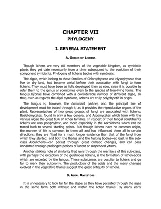 CHAPTER VII
PHYLOGENY
I. GENERAL STATEMENT
A. Origin of Lichens
Though lichens are very old members of the vegetable kingdom, as symbiotic
plants they yet date necessarily from a time subsequent to the evolution of their
component symbionts. Phylogeny of lichens begins with symbiosis.
The algae, which belong to those families of Chlorophyceae and Myxophyceae that
live on dry land, had become aerial before their association with fungi to form
lichens. They must have been as fully developed then as now, since it is possible to
refer them to the genus or sometimes even to the species of free-living forms. The
fungus hyphae have combined with a considerable number of different algae, so
that, even as regards the algal symbiont, lichens are truly polyphyletic in origin.
The fungus is, however, the dominant partner, and the principal line of
development must be traced through it, as it provides the reproductive organs of the
plant. Representatives of two great groups of fungi are associated with lichens:
Basidiomycetes, found in only a few genera, and Ascomycetes which form with the
various algae the great bulk of lichen families. In respect of their fungal constituents
lichens are also polyphyletic, and more especially in the Ascolichens which can be
traced back to several starting points. But though lichens have no common origin,
the manner of life is common to them all and has influenced them all in certain
directions: they are fitted for a much longer existence than that of the fungi from
which they started; and both the thallus and the fruiting bodies—at least in the sub-
class Ascolichens—can persist through great climatic changes, and can pass
unharmed through prolonged periods of latent or suspended vitality.
Another striking note of similarity that runs through the members of this sub-class,
with perhaps the exception of the gelatinous lichens, is the formation of lichen-acids
which are excreted by the fungus. These substances are peculiar to lichens and go
far to mark their autonomy. The production of the acids and the many changes
evolved in the vegetative thallus suggest the great antiquity of lichens.
B. Algal Ancestors
It is unnecessary to look far for the algae as they have persisted through the ages
in the same form both without and within the lichen thallus. By many early
 