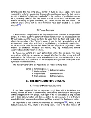 lichenologists the free-living algae, similar in type to lichen algae, were even
supposed to be lichen gonidia in a depauperate condition and were, for that reason,
termed by Wallroth “unfortunate brood-cells.” In the condition of symbiosis they may
be considerably modified, but they revert to their normal form, and resume their
normal life-history of spore production, etc., under suitable and free culture. The
different algae taking part in lichen-formation have been treated in an earlier
chapter[980].
C. Fungal Ancestors
a. Hymenolichens. The problem of the fungal origin in this sub-class is comparatively
simple. It contains but three genera of tropical lichens which are all associated with
Myxophyceae, and the fungus in them, to judge from the form and habit of the
plants, is a member of the Thelephoraceae. It may be that Hymenolichens are of
comparatively recent origin and that the fungi belonging to the Basidiomycetes had,
in the course of time, become less labile and less capable of originating a new
method of existence. Whatever the reason, they lag immeasurably behind
Ascomycetes in the formation of lichens.
b. Ascolichens. Lichens are again polyphyletic within this sub-class. The main
groups from which they are derived are evident. Whether there has been a series of
origins within the different groups or a development from one starting point in each
it would be difficult to determine. In any case great changes have taken place after
symbiosis became established.
The main divisions within the Ascolichens are related to fungi thus:
Series 1. Pyrenocarpineae }
to Pyrenomycetes.
2. Coniocarpineae }
3. Graphidineae to Hysteriaceae.
4. Cyclocarpineae to Discomycetes.
II. THE REPRODUCTIVE ORGANS
A. Theories of Descent in Ascolichens
It has been suggested that ascomycetous fungi, from which Ascolichens are
directly derived, are allied to the Florideae, owing to the appearance of a trichogyne
in the carpogonium of both groups. That organ in the red seaweeds is a long delicate
cell in direct communication with the egg-cell of the carpogonium. It is a structure
adapted to totally submerged conditions, and fitted to attach the floating spermatia.
In fungi there is also a structure considered as a trichogyne[981], which, in the
Laboulbeniales, is a free, simple or branching organ. There is no other instance of
 