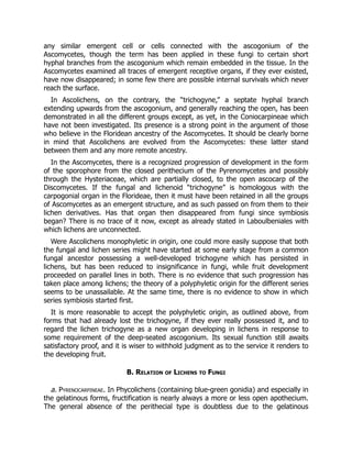 any similar emergent cell or cells connected with the ascogonium of the
Ascomycetes, though the term has been applied in these fungi to certain short
hyphal branches from the ascogonium which remain embedded in the tissue. In the
Ascomycetes examined all traces of emergent receptive organs, if they ever existed,
have now disappeared; in some few there are possible internal survivals which never
reach the surface.
In Ascolichens, on the contrary, the “trichogyne,” a septate hyphal branch
extending upwards from the ascogonium, and generally reaching the open, has been
demonstrated in all the different groups except, as yet, in the Coniocarpineae which
have not been investigated. Its presence is a strong point in the argument of those
who believe in the Floridean ancestry of the Ascomycetes. It should be clearly borne
in mind that Ascolichens are evolved from the Ascomycetes: these latter stand
between them and any more remote ancestry.
In the Ascomycetes, there is a recognized progression of development in the form
of the sporophore from the closed perithecium of the Pyrenomycetes and possibly
through the Hysteriaceae, which are partially closed, to the open ascocarp of the
Discomycetes. If the fungal and lichenoid “trichogyne” is homologous with the
carpogonial organ in the Florideae, then it must have been retained in all the groups
of Ascomycetes as an emergent structure, and as such passed on from them to their
lichen derivatives. Has that organ then disappeared from fungi since symbiosis
began? There is no trace of it now, except as already stated in Laboulbeniales with
which lichens are unconnected.
Were Ascolichens monophyletic in origin, one could more easily suppose that both
the fungal and lichen series might have started at some early stage from a common
fungal ancestor possessing a well-developed trichogyne which has persisted in
lichens, but has been reduced to insignificance in fungi, while fruit development
proceeded on parallel lines in both. There is no evidence that such progression has
taken place among lichens; the theory of a polyphyletic origin for the different series
seems to be unassailable. At the same time, there is no evidence to show in which
series symbiosis started first.
It is more reasonable to accept the polyphyletic origin, as outlined above, from
forms that had already lost the trichogyne, if they ever really possessed it, and to
regard the lichen trichogyne as a new organ developing in lichens in response to
some requirement of the deep-seated ascogonium. Its sexual function still awaits
satisfactory proof, and it is wiser to withhold judgment as to the service it renders to
the developing fruit.
B. Relation of Lichens to Fungi
a. Pyrenocarpineae. In Phycolichens (containing blue-green gonidia) and especially in
the gelatinous forms, fructification is nearly always a more or less open apothecium.
The general absence of the perithecial type is doubtless due to the gelatinous
 