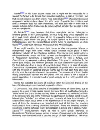 Reinke[988] in his lichen studies states that it might not be impossible for a
saprophytic fungus to be derived from a crustaceous lichen—a case of reversion—but
that no such instance was then known. More exact studies[989] of parasymbiosis and
antagonistic symbiosis have shown the wide range of possible life-conditions, and
such a reversion does not seem improbable. We must also bear in mind that in
suitable cultures, lichen hyphae can be grown without gonidia: they develop in that
case as saprophytes.
On Reinke’s[988] view, however, that these saprophytic species, belonging to
different genera in the Coniocarpineae, are true fungi, they would represent the
direct and closely related ancestors of the corresponding lichen genera, giving a
polyphyletic origin within this group. As fungus genera he has united them in
Protocaliciaceae, and the representatives among fungi he distinguishes, as does
Wainio[990], under such names as Mycocalicium and Mycoconiocybe.
If we might consider the saprophytic forms as also retrogressive lichens, a
monophyletic origin from some remote fungal ancestor would prove a more
satisfactory solution of the inheritance problem. This view is even supported by a
comparison Reinke himself has drawn between the development of the fructification
in Mycocalicium parietinum, a saprophyte, and in his view a fungus, and
Chaenotheca chrysocephala, a closely allied lichen. Both grow on old timber. In the
former (the fungus), the mycelium pervades the outer weathered wood-cells, and
the fruit stalk rises from a clump of brownish hyphae; there is no trace of gonidia.
Chaenotheca chrysocephala differs in the presence of gonidia which are associated
with the mycelium in scattered granular warts; but the fruit stalk here also rises
directly from the mycelium between the granules. The presence of a lichen thallus
chiefly differentiates between the two plants, and this thallus is not a casual or
recent association; it is constant and of great antiquity as it is richly provided with
lichen-acids.
Reinke has indicated the course of evolution within the series but that is on the
lines of thalline development and will be considered later.
c. Graphidineae. This series contains a considerable variety of lichen forms, but all
possess to a more or less marked degree the linear form of fructification termed a
“lirella” which has only a slit-like opening. There is a tendency to round discoid fruits
in the Roccellae and also in the Arthoniae; the apothecia of the latter, called by early
lichenologists “ardellae,” are without margins. In nearly all there is a formation of
carbonaceous black tissue either in the hypothecium or in the proper margins. In
some of them the paraphyses are branched and dark at the tips, the branches
interlocking to form a strong protective epithecium. There are, however, constant
exceptions, in some particular, to any generalization in genera and in species. Müller-
Argau’s[991] pronouncement might be held to have special reference to
Graphidineae: “that in any genus, species or groups of species are to be found which
outwardly shew something that is peculiar, though of slight importance.” The most
 