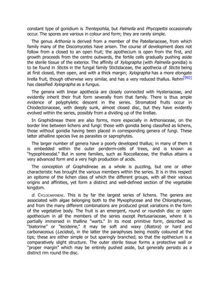constant type of gonidium is Trentepohlia, but Palmella and Phycopeltis occasionally
occur. The spores are various in colour and form; they are rarely simple.
The genus Arthonia is derived from a member of the Patellariaceae, from which
family many of the Discomycetes have arisen. The course of development does not
follow from a closed to an open fruit; the apothecium is open from the first, and
growth proceeds from the centre outwards, the fertile cells gradually pushing aside
the sterile tissue of the exterior. The affinity of Xylographa (with Palmella gonidia) is
to be found in Stictis in the fungal family Stictidaceae, the apothecia of Stictis being
at first closed, then open, and with a thick margin; Xylographa has a more elongate
lirella fruit, though otherwise very similar, and has a very reduced thallus. Rehm[992]
has classified Xylographa as a fungus.
The genera with linear apothecia are closely connected with Hysteriaceae, and
evidently inherit their fruit form severally from that family. There is thus ample
evidence of polyphyletic descent in the series. Stromatoid fruits occur in
Chiodectonaceae, with deeply sunk, almost closed disc, but they have evidently
evolved within the series, possibly from a dividing up of the lirellae.
In Graphidineae there are also forms, more especially in Arthoniaceae, on the
border line between lichens and fungi: those with gonidia being classified as lichens,
those without gonidia having been placed in corresponding genera of fungi. These
latter athalline species live as parasites or saprophytes.
The larger number of genera have a poorly developed thallus; in many of them it
is embedded within the outer periderm-cells of trees, and is known as
“hypophloeodal.” But in some families, such as Roccellaceae, the thallus attains a
very advanced form and a very high production of acids.
The conception of Graphidineae as a whole is puzzling, but one or other
characteristic has brought the various members within the series. It is in this respect
an epitome of the lichen class of which the different groups, with all their various
origins and affinities, yet form a distinct and well-defined section of the vegetable
kingdom.
d. Cyclocarpineae. This is by far the largest series of lichens. The genera are
associated with algae belonging both to the Myxophyceae and the Chlorophyceae,
and from the many different combinations are produced great variations in the form
of the vegetative body. The fruit is an emergent, round or roundish disc or open
apothecium in all the members of the series except Pertusariaceae, where it is
partially immersed in thalline “warts.” In its most primitive form, described as
“biatorine” or “lecideine,” it may be soft and waxy (Biatora) or hard and
carbonaceous (Lecidea), in the latter the paraphyses being mostly coloured at the
tips; these are either simple or but sparingly branched, so that the epithecium is a
comparatively slight structure. The outer sterile tissue forms a protective wall or
“proper margin” which may be entirely pushed aside, but generally persists as a
distinct rim round the disc.
 