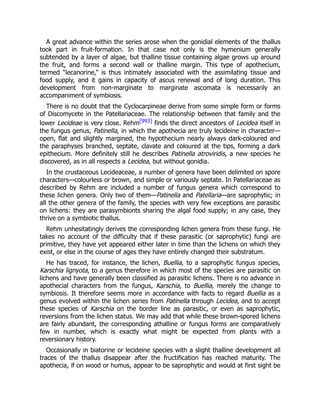 A great advance within the series arose when the gonidial elements of the thallus
took part in fruit-formation. In that case not only is the hymenium generally
subtended by a layer of algae, but thalline tissue containing algae grows up around
the fruit, and forms a second wall or thalline margin. This type of apothecium,
termed “lecanorine,” is thus intimately associated with the assimilating tissue and
food supply, and it gains in capacity of ascus renewal and of long duration. This
development from non-marginate to marginate ascomata is necessarily an
accompaniment of symbiosis.
There is no doubt that the Cyclocarpineae derive from some simple form or forms
of Discomycete in the Patellariaceae. The relationship between that family and the
lower Lecideae is very close. Rehm[993] finds the direct ancestors of Lecidea itself in
the fungus genus, Patinella, in which the apothecia are truly lecideine in character—
open, flat and slightly margined, the hypothecium nearly always dark-coloured and
the paraphyses branched, septate, clavate and coloured at the tips, forming a dark
epithecium. More definitely still he describes Patinella atroviridis, a new species he
discovered, as in all respects a Lecidea, but without gonidia.
In the crustaceous Lecideaceae, a number of genera have been delimited on spore
characters—colourless or brown, and simple or variously septate. In Patellariaceae as
described by Rehm are included a number of fungus genera which correspond to
these lichen genera. Only two of them—Patinella and Patellaria—are saprophytic; in
all the other genera of the family, the species with very few exceptions are parasitic
on lichens: they are parasymbionts sharing the algal food supply; in any case, they
thrive on a symbiotic thallus.
Rehm unhesitatingly derives the corresponding lichen genera from these fungi. He
takes no account of the difficulty that if these parasitic (or saprophytic) fungi are
primitive, they have yet appeared either later in time than the lichens on which they
exist, or else in the course of ages they have entirely changed their substratum.
He has traced, for instance, the lichen, Buellia, to a saprophytic fungus species,
Karschia lignyota, to a genus therefore in which most of the species are parasitic on
lichens and have generally been classified as parasitic lichens. There is no advance in
apothecial characters from the fungus, Karschia, to Buellia, merely the change to
symbiosis. It therefore seems more in accordance with facts to regard Buellia as a
genus evolved within the lichen series from Patinella through Lecidea, and to accept
these species of Karschia on the border line as parasitic, or even as saprophytic,
reversions from the lichen status. We may add that while these brown-spored lichens
are fairly abundant, the corresponding athalline or fungus forms are comparatively
few in number, which is exactly what might be expected from plants with a
reversionary history.
Occasionally in biatorine or lecideine species with a slight thalline development all
traces of the thallus disappear after the fructification has reached maturity. The
apothecia, if on wood or humus, appear to be saprophytic and would at first sight be
 