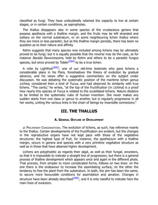 classified as fungi. They have undoubtedly retained the capacity to live at certain
stages, or in certain conditions, as saprophytes.
The thallus disappears also in some species of the crustaceous genera that
possess apothecia with a thalline margin, and the fruits may be left stranded and
solitary on the normal substratum, or on some neighbouring lichen thallus where
they are more or less parasitic; but as the thalline margin persists, there has been no
question as to their nature and affinity.
Rehm suggests that many species now included among lichens may be ultimately
proved to be fungi; but it is equally possible that the reverse may be the case, as for
instance Bacidia flavovirescens, held by Rehm and others to be a parasitic fungus
species, but since proved by Tobler[994] to be a true lichen.
A note by Lightfoot[995], one of our old-time botanists who gave lichens a
considerable place in his Flora, foreshadows the theory of evolution by gradual
advance, and his views offer a suggestive commentary on the subject under
discussion. He was debating the systematic position of the maritime lichen genus
Lichina, considered then a kind of Fucus, and had observed its similarity with true
lichens. “The cavity,” he writes, “at the top of the fructification (in Lichina) is a proof
how nearly this species of Fucus is related to the scutellated lichens. Nature disdains
to be limited to the systematic rules of human invention. She never makes any
sudden starts from one class or genus to another, but is regularly progressive in all
her works, uniting the various links in the chain of beings by insensible connexions.”
III. THE THALLUS
A. General Outline of Development
a. Preliminary Considerations. The evolution of lichens, as such, has reference mainly
to the thallus. Certain developments of the fructification are evident, but the changes
in the reproductive organs have not kept pace with those of the vegetative
structures: the highest type of fruit, for instance, the apothecium with a thalline
margin, occurs in genera and species with a very primitive vegetative structure as
well as in those that have attained higher development.
Lichens are polyphyletic as regards their algal, as well as their fungal, ancestors,
so that it is impossible to indicate a straight line of progression, but there is a general
process of thalline development which appears once and again in the different phyla.
That process, from simpler to more complicated forms, follows on two lines: on the
one there is the endeavour to increase the assimilating surface, on the other the
tendency to free the plant from the substratum. In both, the aim has been the same,
to secure more favourable conditions for assimilation and aeration. Changes in
structure have been already described[996], and it is only needful to indicate here the
main lines of evolution.
 