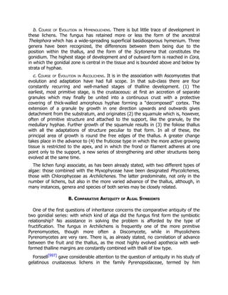 b. Course of Evolution in Hymenolichens. There is but little trace of development in
these lichens. The fungus has retained more or less the form of the ancestral
Thelephora which has a wide-spreading superficial basidiosporous hymenium. Three
genera have been recognized, the differences between them being due to the
position within the thallus, and the form of the Scytonema that constitutes the
gonidium. The highest stage of development and of outward form is reached in Cora,
in which the gonidial zone is central in the tissue and is bounded above and below by
strata of hyphae.
c. Course of Evolution in Ascolichens. It is in the association with Ascomycetes that
evolution and adaptation have had full scope. In that sub-class there are four
constantly recurring and well-marked stages of thalline development. (1) The
earliest, most primitive stage, is the crustaceous: at first an accretion of separate
granules which may finally be united into a continuous crust with a protective
covering of thick-walled amorphous hyphae forming a “decomposed” cortex. The
extension of a granule by growth in one direction upwards and outwards gives
detachment from the substratum, and originates (2) the squamule which is, however,
often of primitive structure and attached to the support, like the granule, by the
medullary hyphae. Further growth of the squamule results in (3) the foliose thallus
with all the adaptations of structure peculiar to that form. In all of these, the
principal area of growth is round the free edges of the thallus. A greater change
takes place in the advance to (4) the fruticose type in which the more active growing
tissue is restricted to the apex, and in which the frond or filament adheres at one
point only to the support, a new series of strengthening and other structures being
evolved at the same time.
The lichen fungi associate, as has been already stated, with two different types of
algae: those combined with the Myxophyceae have been designated Phycolichenes,
those with Chlorophyceae as Archilichenes. The latter predominate, not only in the
number of lichens, but also in the more varied advance of the thallus, although, in
many instances, genera and species of both series may be closely related.
B. Comparative Antiquity of Algal Symbionts
One of the first questions of inheritance concerns the comparative antiquity of the
two gonidial series: with which kind of alga did the fungus first form the symbiotic
relationship? No assistance in solving the problem is afforded by the type of
fructification. The fungus in Archilichens is frequently one of the more primitive
Pyrenomycetes, though more often a Discomycete, while in Phycolichens
Pyrenomycetes are very rare. There is, as already stated, no correlation of advance
between the fruit and the thallus, as the most highly evolved apothecia with well-
formed thalline margins are constantly combined with thalli of low type.
Forssell[997] gave considerable attention to the question of antiquity in his study of
gelatinous crustaceous lichens in the family Pyrenopsidaceae, termed by him
 