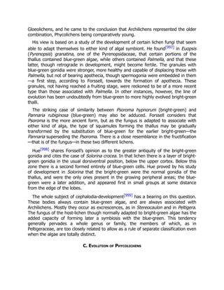 Gloeolichens, and he came to the conclusion that Archilichens represented the older
combination, Phycolichens being comparatively young.
His view is based on a study of the development of certain lichen fungi that seem
able to adapt themselves to either kind of algal symbiont. He found[997] in Euopsis
(Pyrenopsis) granatina, one of the Pyrenopsidaceae, that certain portions of the
thallus contained blue-green algae, while others contained Palmella, and that these
latter, though retrograde in development, might become fertile. The granules with
blue-green gonidia were stronger, more healthy and capable of displacing those with
Palmella, but not of bearing apothecia, though spermogonia were embedded in them
—a first step, according to Forssell, towards the formation of apothecia. These
granules, not having reached a fruiting stage, were reckoned to be of a more recent
type than those associated with Palmella. In other instances, however, the line of
evolution has been undoubtedly from blue-green to more highly evolved bright-green
thalli.
The striking case of similarity between Psoroma hypnorum (bright-green) and
Pannaria rubiginosa (blue-green) may also be adduced. Forssell considers that
Psoroma is the more ancient form, but as the fungus is adapted to associate with
either kind of alga, the type of squamules forming the thallus may be gradually
transformed by the substitution of blue-green for the earlier bright-green—the
Pannaria superseding the Psoroma. There is a close resemblance in the fructification
—that is of the fungus—in these two different lichens.
Hue[998] shares Forssell’s opinion as to the greater antiquity of the bright-green
gonidia and cites the case of Solorina crocea. In that lichen there is a layer of bright-
green gonidia in the usual dorsiventral position, below the upper cortex. Below this
zone there is a second formed entirely of blue-green cells. Hue proved by his study
of development in Solorina that the bright-green were the normal gonidia of the
thallus, and were the only ones present in the growing peripheral areas; the blue-
green were a later addition, and appeared first in small groups at some distance
from the edge of the lobes.
The whole subject of cephalodia-development[999] has a bearing on this question.
These bodies always contain blue-green algae, and are always associated with
Archilichens. Mostly they occur as excrescences, as in Stereocaulon and in Peltigera.
The fungus of the host-lichen though normally adapted to bright-green algae has the
added capacity of forming later a symbiosis with the blue-green. This tendency
generally pervades a whole genus or family, the members of which, as in
Peltigeraceae, are too closely related to allow as a rule of separate classification even
when the algae are totally distinct.
C. Evolution of Phycolichens
 