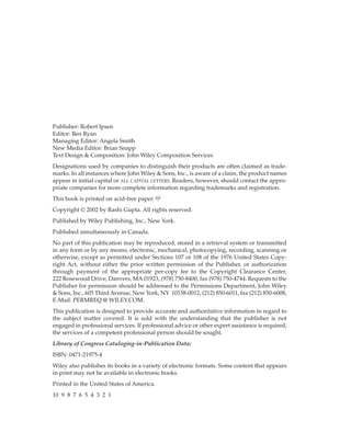 Publisher: Robert Ipsen
Editor: Ben Ryan
Managing Editor: Angela Smith
New Media Editor: Brian Snapp
Text Design & Composition: John Wiley Composition Services
Designations used by companies to distinguish their products are often claimed as trade-
marks. In all instances where John Wiley & Sons, Inc., is aware of a claim, the product names
appear in initial capital or ALL CAPITAL LETTERS. Readers, however, should contact the appro-
priate companies for more complete information regarding trademarks and registration.
This book is printed on acid-free paper. ∞
Copyright © 2002 by Rashi Gupta. All rights reserved.
Published by Wiley Publishing, Inc., New York.
Published simultaneously in Canada.
No part of this publication may be reproduced, stored in a retrieval system or transmitted
in any form or by any means, electronic, mechanical, photocopying, recording, scanning or
otherwise, except as permitted under Sections 107 or 108 of the 1976 United States Copy-
right Act, without either the prior written permission of the Publisher, or authorization
through payment of the appropriate per-copy fee to the Copyright Clearance Center,
222 Rosewood Drive, Danvers, MA01923, (978) 750-8400, fax (978) 750-4744. Requests to the
Publisher for permission should be addressed to the Permissions Department, John Wiley
& Sons, Inc., 605 Third Avenue, New York, NY 10158-0012, (212) 850-6011, fax (212) 850-6008,
E-Mail: PERMREQ @ WILEY.COM.
This publication is designed to provide accurate and authoritative information in regard to
the subject matter covered. It is sold with the understanding that the publisher is not
engaged in professional services. If professional advice or other expert assistance is required,
the services of a competent professional person should be sought.
Library of Congress Cataloging-in-Publication Data:
ISBN: 0471-21975-4
Wiley also publishes its books in a variety of electronic formats. Some content that appears
in print may not be available in electronic books.
Printed in the United States of America.
10 9 8 7 6 5 4 3 2 1
 