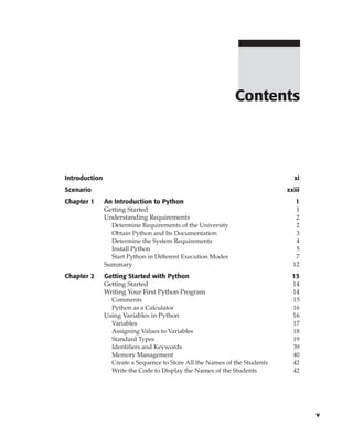 Introduction xi
Scenario xxiii
Chapter 1 An Introduction to Python 1
Getting Started 1
Understanding Requirements 2
Determine Requirements of the University 2
Obtain Python and Its Documentation 3
Determine the System Requirements 4
Install Python 5
Start Python in Different Execution Modes 7
Summary 12
Chapter 2 Getting Started with Python 13
Getting Started 14
Writing Your First Python Program 14
Comments 15
Python as a Calculator 16
Using Variables in Python 16
Variables 17
Assigning Values to Variables 18
Standard Types 19
Identifiers and Keywords 39
Memory Management 40
Create a Sequence to Store All the Names of the Students 42
Write the Code to Display the Names of the Students 42
Contents
v
 