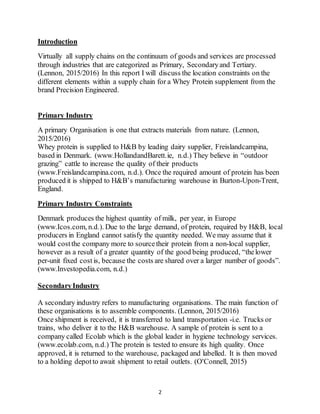2
Introduction
Virtually all supply chains on the continuum of goods and services are processed
through industries that are categorized as Primary, Secondaryand Tertiary.
(Lennon, 2015/2016) In this report I will discuss the location constraints on the
different elements within a supply chain for a Whey Protein supplement from the
brand Precision Engineered.
Primary Industry
A primary Organisation is one that extracts materials from nature. (Lennon,
2015/2016)
Whey protein is supplied to H&B by leading dairy supplier, Freislandcampina,
based in Denmark. (www.HollandandBarett.ie, n.d.) They believe in “outdoor
grazing” cattle to increase the quality of their products
(www.Freislandcampina.com, n.d.). Once the required amount of protein has been
produced it is shipped to H&B’s manufacturing warehouse in Burton-Upon-Trent,
England.
Primary Industry Constraints
Denmark produces the highest quantity of milk, per year, in Europe
(www.Icos.com, n.d.). Due to the large demand, of protein, required by H&B, local
producers in England cannot satisfy the quantity needed. We may assume that it
would costthe company more to sourcetheir protein from a non-local supplier,
however as a result of a greater quantity of the good being produced, “thelower
per-unit fixed cost is, because the costs are shared over a larger number of goods”.
(www.Investopedia.com, n.d.)
SecondaryIndustry
A secondary industry refers to manufacturing organisations. The main function of
these organisations is to assemble components. (Lennon, 2015/2016)
Once shipment is received, it is transferred to land transportation -i.e. Trucks or
trains, who deliver it to the H&B warehouse. A sample of protein is sent to a
company called Ecolab which is the global leader in hygiene technology services.
(www.ecolab.com, n.d.) The protein is tested to ensure its high quality. Once
approved, it is returned to the warehouse, packaged and labelled. It is then moved
to a holding depotto await shipment to retail outlets. (O'Connell, 2015)
 