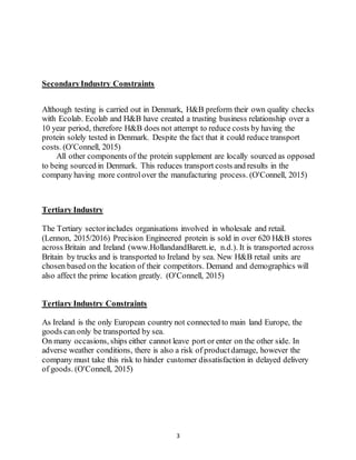 3
SecondaryIndustry Constraints
Although testing is carried out in Denmark, H&B preform their own quality checks
with Ecolab. Ecolab and H&B have created a trusting business relationship over a
10 year period, therefore H&B does not attempt to reduce costs by having the
protein solely tested in Denmark. Despite the fact that it could reduce transport
costs. (O'Connell, 2015)
All other components of the protein supplement are locally sourced as opposed
to being sourced in Denmark. This reduces transport costs and results in the
company having more controlover the manufacturing process. (O'Connell, 2015)
Tertiary Industry
The Tertiary sectorincludes organisations involved in wholesale and retail.
(Lennon, 2015/2016) Precision Engineered protein is sold in over 620 H&B stores
across Britain and Ireland (www.HollandandBarett.ie, n.d.). It is transported across
Britain by trucks and is transported to Ireland by sea. New H&B retail units are
chosen based on the location of their competitors. Demand and demographics will
also affect the prime location greatly. (O'Connell, 2015)
Tertiary Industry Constraints
As Ireland is the only European country not connected to main land Europe, the
goods can only be transported by sea.
On many occasions, ships either cannot leave port or enter on the other side. In
adverse weather conditions, there is also a risk of productdamage, however the
company must take this risk to hinder customer dissatisfaction in delayed delivery
of goods. (O'Connell, 2015)
 