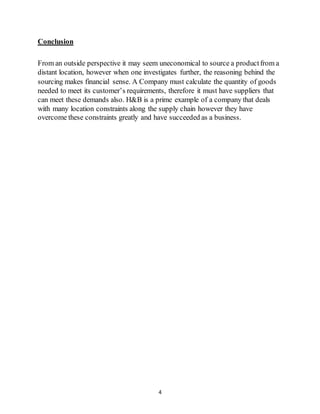 4
Conclusion
From an outside perspective it may seem uneconomical to source a productfrom a
distant location, however when one investigates further, the reasoning behind the
sourcing makes financial sense. A Company must calculate the quantity of goods
needed to meet its customer’s requirements, therefore it must have suppliers that
can meet these demands also. H&B is a prime example of a company that deals
with many location constraints along the supply chain however they have
overcome these constraints greatly and have succeeded as a business.
 