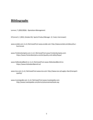 5
Bibliography
Lennon,T.(2015/2016). OperationsManagement.
O'Connell,C.(2015, October01). Sports ProductManager. (C.Cook,Interviewer)
www.ecolab.com.(n.d.).Retrievedfrom www.ecolab.com:http://www.ecolab.com/about/our-
businesses
www.Freislandcampina.com.(n.d.).Retrievedfromwww.Freislandcampina.com:
https://www.frieslandcampina.com/en/quality-and-safety/foqus/
www.HollandandBarett.ie.(n.d.).Retrievedfrom www.HollandandBarrett.ie:
https://www.hollandandbarrett.ie/
www.Icos.com.(n.d.).Retrievedfromwww.Icos.com:http://www.icos.ie/supply-chain/transport-
quality/
www.Investopedia.com.(n.d.).Retrievedfromwww.Investopedia.com:
http://www.investopedia.com/terms/e/economiesofscale.asp
 