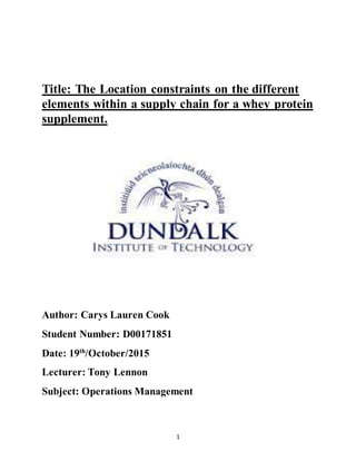 1
Title: The Location constraints on the different
elements within a supply chain for a whey protein
supplement.
Author: Carys Lauren Cook
Student Number: D00171851
Date: 19th
/October/2015
Lecturer: Tony Lennon
Subject: Operations Management
 