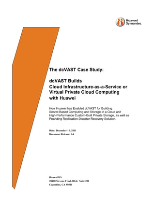 The dcVAST Case Study:
dcVAST Builds
Cloud Infrastructure-as-a-Service or
Virtual Private Cloud Computing
with Huawei
How Huawei has Enabled dcVAST for Building
Server-Based Computing and Storage in a Cloud and
High-Performance Custom-Built Private Storage, as well as
Providing Replication Disaster Recovery Solution.
Date: December 11, 2011
Document Release: 1.4
Huawei HS
20400 Stevens Creek Blvd. Suite 200
Cupertino, CA 95014
 
