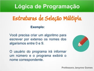 Exemplo:
Você precisa criar um algoritmo para
escrever por extenso os nomes dos
algarismos entre 0 e 9.
O usuário do programa irá informar
um número e o programa exibirá o
nome correspondente.
Professora Janynne Gomes
Estruturas de Seleção Múltipla
Lógica de Programação
 