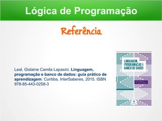 Referência
Lógica de Programação
Leal, Gislaine Camila Lapasini. Linguagem,
programação e banco de dados: guia prático de
aprendizagem. Curitiba, InterSaberes, 2015. ISBN
978-85-443-0258-3
 