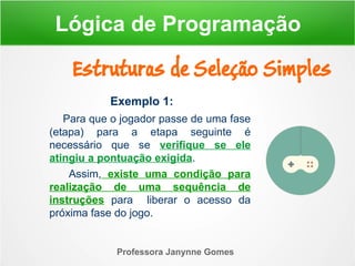 Exemplo 1:
Para que o jogador passe de uma fase
(etapa) para a etapa seguinte é
necessário que se verifique se ele
atingiu a pontuação exigida.
Assim, existe uma condição para
realização de uma sequência de
instruções para liberar o acesso da
próxima fase do jogo.
Professora Janynne Gomes
Estruturas de Seleção Simples
Lógica de Programação
 