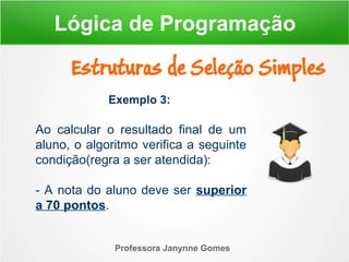 Exemplo 3:
Ao calcular o resultado final de um
aluno, o algoritmo verifica a seguinte
condição(regra a ser atendida):
- A nota do aluno deve ser superior
a 70 pontos.
Professora Janynne Gomes
Estruturas de Seleção Simples
Lógica de Programação
 