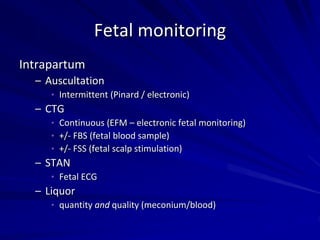Fetal monitoring
Intrapartum
– Auscultation
• Intermittent (Pinard / electronic)
– CTG
• Continuous (EFM – electronic fetal monitoring)
• +/- FBS (fetal blood sample)
• +/- FSS (fetal scalp stimulation)
– STAN
• Fetal ECG
– Liquor
• quantity and quality (meconium/blood)
 
