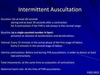 Intermittent Auscultation
Duration: for at least 60 seconds
during and at least 30 seconds after a contraction
for 3 contractions if the FHR is not always in the normal range
Baseline (as a single counted number in bpm)
presence or absence of accelerations and decelerations.
Interval: Every 15 minutes in the active phase of the first stage of labour.
Every 5 minutes in the second stage of labour.
Uterine contractions: Before and during FHR auscultation, in order to detect at least
two contractions.
Fetal movements: at the same time as evaluation of contractions
Maternal heart rate: At the time of FHR auscultation.
FIGO 2015
 