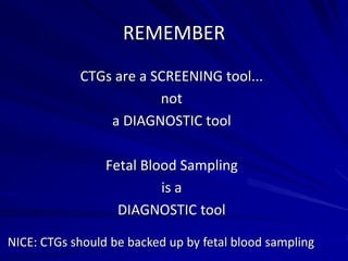 REMEMBER
CTGs are a SCREENING tool...
not
a DIAGNOSTIC tool
Fetal Blood Sampling
is a
DIAGNOSTIC tool
NICE: CTGs should be backed up by fetal blood sampling
 
