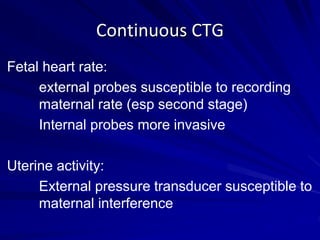 Fetal heart rate:
external probes susceptible to recording
maternal rate (esp second stage)
Internal probes more invasive
Uterine activity:
External pressure transducer susceptible to
maternal interference
Continuous CTG
 