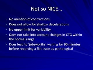 Not so NICE…
• No mention of contractions
• Does not allow for shallow decelerations
• No upper limit for variability
• Does not take into account changes in CTG within
the normal range
• Does lead to ‘jobsworths’ waiting for 90 minutes
before reporting a flat trace as pathological
 