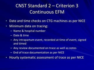 CNST Standard 2 – Criterion 3
Continuous EFM
• Date and time checks on CTG machines as per NICE
• Minimum data on tracing:
– Name & hospital number
– Date & time
– Any intrapartum event, recorded at time of event, signed
and timed
– Any review documented on trace as well as notes
– End of trace documentation as per NICE
• Hourly systematic assessment of trace as per NICE
 