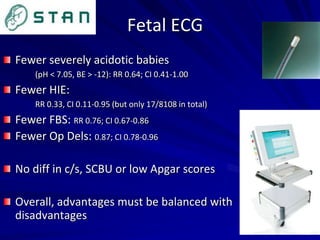 Fetal ECG
Fewer severely acidotic babies
(pH < 7.05, BE > -12): RR 0.64; CI 0.41-1.00
Fewer HIE:
RR 0.33, CI 0.11-0.95 (but only 17/8108 in total)
Fewer FBS: RR 0.76; CI 0.67-0.86
Fewer Op Dels: 0.87; CI 0.78-0.96
No diff in c/s, SCBU or low Apgar scores
Overall, advantages must be balanced with
disadvantages
 