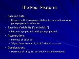 The Four Features
• Baseline Rate
– Reduces with increasing gestation because of increasing
parasympathetic influence
• Baseline Variability (‘bandwidth’)
– Battle of sympathetic with parasympathetic
• Accelerations
– Increase of 15 by 15.
– “If you have to count it, it ain’t there” Waterstone 2009
• Decelerations
– Decrease of 15 by 15, but not if variability reduced
 