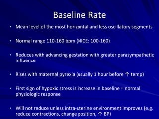 Baseline Rate
• Mean level of the most horizontal and less oscillatory segments
• Normal range 110-160 bpm (NICE: 100-160)
• Reduces with advancing gestation with greater parasympathetic
influence
• Rises with maternal pyrexia (usually 1 hour before ↑ temp)
• First sign of hypoxic stress is increase in baseline = normal
physiologic response
• Will not reduce unless intra-uterine environment improves (e.g.
reduce contractions, change position, ↑ BP)
 
