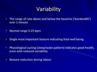 Variability
• The range of rate above and below the baseline (‘bandwidth’)
over 1 minute
• Normal range 5-25 bpm
• Single most important feature indicating fetal well being
• Physiological cycling (sleep/wake pattern) indicates good health,
even with reduced variability
• Beware reduction during labour
 