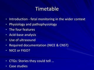 Timetable
• Introduction - fetal monitoring in the wider context
• Physiology and pathophysiology
• The four features
• Acid-base analysis
• Use of ultrasound
• Required documentation (NICE & CNST)
• NICE or FIGO?
• CTGs: Stories they could tell …
• Case studies
 