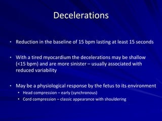 Decelerations
• Reduction in the baseline of 15 bpm lasting at least 15 seconds
• With a tired myocardium the decelerations may be shallow
(<15 bpm) and are more sinister – usually associated with
reduced variability
• May be a physiological response by the fetus to its environment
• Head compression – early (synchronous)
• Cord compression – classic appearance with shouldering
 