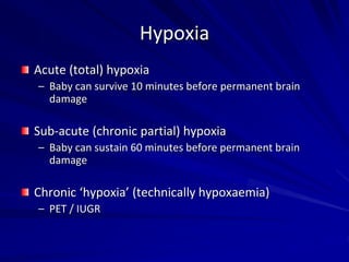 Hypoxia
Acute (total) hypoxia
– Baby can survive 10 minutes before permanent brain
damage
Sub-acute (chronic partial) hypoxia
– Baby can sustain 60 minutes before permanent brain
damage
Chronic ‘hypoxia’ (technically hypoxaemia)
– PET / IUGR
 