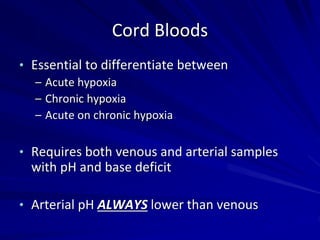 Cord Bloods
• Essential to differentiate between
– Acute hypoxia
– Chronic hypoxia
– Acute on chronic hypoxia
• Requires both venous and arterial samples
with pH and base deficit
• Arterial pH ALWAYS lower than venous
 