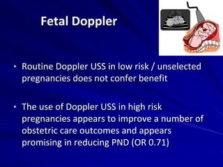 Fetal Doppler
• Routine Doppler USS in low risk / unselected
pregnancies does not confer benefit
• The use of Doppler USS in high risk
pregnancies appears to improve a number of
obstetric care outcomes and appears
promising in reducing PND (OR 0.71)
 