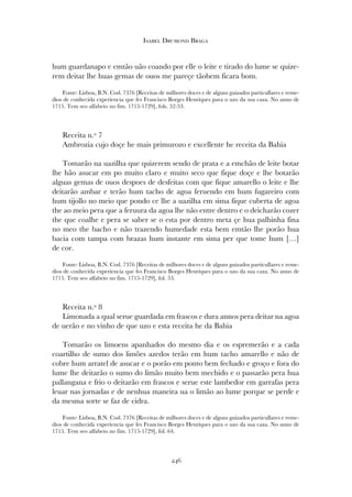 hum guardanapo e emtão uão coando por elle o leite e tirado do lume se quize-
rem deitar lhe huas gemas de ouos me pareçe tãobem ficara bom.
Fonte: Lisboa, B.N. Cod. 7376 [Receitas de milhores doces e de alguns guizados particullares e reme-
dios de conhecida experiencia que fes Francisco Borges Henriques para o uzo da sua caza. No anno de
1715. Tem seo alfabeto no fim. 1715-1729], fols. 52-53.
Receita n.º 7
Ambrozia cujo doçe he mais primurozo e excellente he receita da Bahia
Tomarão na uazilha que quizerem sendo de prata e a emchão de leite botar
lhe hão asucar em po muito claro e muito seco que fique doçe e lhe botarão
alguas gemas de ouos despoes de desfeitas com que fique amarello o leite e lhe
deitarão ambar e terão hum tacho de agoa feruendo em hum fugareiro com
hum tijollo no meio que pondo ce lhe a uazilha em sima fique cuberta de agoa
the ao meio pera que a feruura da agoa lhe não entre dentro e o deicharão cozer
the que coalhe e pera se saber se o esta por dentro meta çe hua palhinha fina
no meo the bacho e não trazendo humedade esta bem emtão lhe porão hua
bacia com tampa com brazas hum instante em sima per que tome hum […]
de cor.
Fonte: Lisboa, B.N. Cod. 7376 [Receitas de milhores doces e de alguns guizados particullares e reme-
dios de conhecida experiencia que fes Francisco Borges Henriques para o uzo da sua caza. No anno de
1715. Tem seo alfabeto no fim. 1715-1729], fol. 53.
Receita n.º 8
Limonada a qual serue guardada em frascos e dura annos pera deitar na agoa
de uerão e no vinho de que uzo e esta receita he da Bahia
Tomarão os limoens apanhados do mesmo dia e os espremerão e a cada
coartilho de sumo dos limões azedos terão em hum tacho amarello e não de
cobre hum arratel de asucar e o porão em ponto bem fechado e groço e fora do
lume lhe deitarão o sumo do limão muito bem mechido e o passarão pera hua
pallangana e frio o deitarão em frascos e serue este lambedor em garrafas pera
leuar nas jornadas e de nenhua maneira ua o limão ao lume porque se perde e
da mesma sorte se faz de cidra.
Fonte: Lisboa, B.N. Cod. 7376 [Receitas de milhores doces e de alguns guizados particullares e reme-
dios de conhecida experiencia que fes Francisco Borges Henriques para o uzo da sua caza. No anno de
1715. Tem seo alfabeto no fim. 1715-1729], fol. 64.
246
Isabel Drumond Braga
 