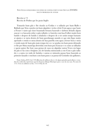 Receita n.º 9
Receita de Podim que he prato Inglês
Tomarão hum pão e lhe tirarão as Codias e o rallarão per hum Rallo e
Rallado que Seia o porão em hum alguidar e terão o leite Com agoa o que baste
a Feruer e tanto que tiuer leuantado feruura hauendo e tãobem deitado algum
asucar e se lancarão sobre o pão rallado e o baterão com hua Colher muito bem
batido e despoes de batido o abafarão e despoes de o ter assim tempo bastante
se ajunta e se meta dentro de hum guerdanapo atando ce que não fique muito
apertado e emtão se meta dentro de hua panella com agoa a feruer hora e meia
e sendo mais de hum pão mais tempo tire se e se ponha em hum prato deitando
ce lhe per Sima manteiga derretida com huns pos d’asucar e se come as talhadas
e quem quizer lhe bote suas gemas de ouos no alguidar outras Vezes em lugar
de pão se fas com o beiginto (sic) de farinha misturando a este Com o pão ralla-
do e a outra ves todo de farinha e outras se misturão passas boas hauendo as
primeiro lauado e emchuto com hum pano e as passas de Corintho são gallantes.
Fonte: Lisboa, B.N. Cod. 7376 [Receitas de milhores doces e de alguns guizados particullares e reme-
dios de conhecida experiencia que fes Francisco Borges Henriques para o uzo da sua caza. No anno de
1715. Tem seo alfabeto no fim. 1715-1729], fol. 50.
247
Influências estrangeiras nos livros de cozinha portugueses (séculos XVI-XIX):
alguns problemas de análise
 