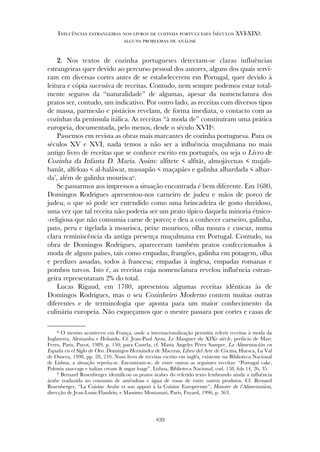 22.. Nos textos de cozinha portugueses detectam-se claras influências
estrangeiras quer devido ao percurso pessoal dos autores, alguns dos quais servi-
ram em diversas cortes antes de se estabelecerem em Portugal, quer devido à
leitura e cópia sucessiva de receitas. Contudo, nem sempre podemos estar total-
mente seguros da “naturalidade” de algumas, apesar da nomenclatura dos
pratos ser, contudo, um indicativo. Por outro lado, as receitas com diversos tipos
de massa, parmesão e pistácios revelam, de forma imediata, o contacto com as
cozinhas da península itálica. As receitas “à moda de” constituíram uma prática
europeia, documentada, pelo menos, desde o século XVII8.
Passemos em revista as obras mais marcantes de cozinha portuguesa. Para os
séculos XV e XVI, nada temos a não ser a influência muçulmana no mais
antigo livro de receitas que se conhece escrito em português, ou seja o Livro de
Cozinha da Infanta D. Maria. Assim: alfitete < alfitât, almojávenas < mujab-
banât, alfeloas < al-halâwat, massapão < maçapâes e galinha albardada < albar-
da’, além de galinha mourisca9.
Se passarmos aos impressos a situação encontrada é bem diferente. Em 1680,
Domingos Rodrigues apresentou-nos carneiro de judeu e mãos de porco de
judeu, o que só pode ser entendido como uma brincadeira de gosto duvidoso,
uma vez que tal receita não poderia ser um prato típico daquela minoria étnico-
-religiosa que não consumia carne de porco; e deu a conhecer carneiro, galinha,
pato, peru e tigelada à mourisca, peixe mourisco, olha moura e cuscuz, numa
clara reminiscência da antiga presença muçulmana em Portugal. Contudo, na
obra de Domingos Rodrigues, apareceram também pratos confeccionados à
moda de alguns países, tais como empadas, frangões, galinha em potagem, olha
e perdizes assadas, todos à francesa; empadas à inglesa, empadas romanas e
pombos turcos. Isto é, as receitas cuja nomenclatura revelou influência estran-
geira representaram 2% do total.
Lucas Rigaud, em 1780, apresentou algumas receitas idênticas às de
Domingos Rodrigues, mas o seu Cozinheiro Moderno contem muitas outras
diferentes e de terminologia que aponta para um maior conhecimento da
culinária europeia. Não esqueçamos que o mestre passara por cortes e casas de
239
Influências estrangeiras nos livros de cozinha portugueses (séculos XVI-XIX):
alguns problemas de análise
8 O mesmo aconteceu em França, onde a internacionalização permitiu referir receitas à moda da
Inglaterra, Alemanha e Holanda. Cf. Jean-Paul Aron, Le Manguer du XIXe siècle, prefácio de Marc
Ferro, Paris, Payot, 1989, p. 150; para Castela, cf. María Ángeles Pérez Samper, La Alimentación en
España en el Siglo de Oro. Domingos Hernández de Maceras, Libro del Arte de Cocina, Huesca, La Val
de Onsera, 1998, pp. 28, 210. Num livro de receitas escrito em inglês, existente na Biblioteca Nacional
de Lisboa, a situação repetiu-se. Encontram-se, de entre outras as seguintes receitas: “Portugal cake,
Polonia sauceags e italian cream & sugar loags”. Lisboa, Biblioteca Nacional, cod. 158, fols 14, 26, 35.
9 Bernard Rosenberger identificou os pratos árabes do referido texto lembrando ainda a influência
árabe traduzida no consumo de amêndoas e água de rosas de entre outros produtos. Cf. Bernard
Rosenberger, “La Cuisine Arabe et son apport à la Cuisine Européenne”, Histoire de l’Alimentation,
direcção de Jean-Louis Flandrin, e Massimo Montanari, Paris, Fayard, 1996, p. 363.
 