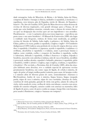 dade estrangeira: bolos de Moscóvia, de Reims, e de Sabóia, fatias da China,
compotas de limões e laranjas à chinesa, melindres à espanhola, à mexicana e à
napolitana, ovos tártaros, pão de Espanha, torrão de Alicante, de Espanha e
francês12. Na Arte de Cozinha (1876), João da Mata descreveu várias dezenas de
receitas de diversas inspirações, com grande destaque para a França, de tal
modo que seria fastidioso enunciar, contudo usou e abusou de termos france-
ses quer na designação das receitas quer até nos ingredientes e nos utensílios.
Paralelamente – e este é o primeiro alerta nos textos impressos – especificou um
prato russo e um outro brasileiro13. O Manual da Conserveira (1890) não fugiu
à realidade mais frequente, embora de forma mais moderada, ao publicar
receitas de biscoito de Sabóia, bolos inglês, à polonesa e de Sabóia, fatias da
China, palitos a la reyna, pudins à espanhola, à inglesa e inglês14. O Cozinheiro
Indispensavel (1894) indicou uma profusão de receitas de origens diversas: arroz
doce à espanhola, à brasileira e à japonesa, açorda à espanhola, à andaluza e à
sevilhana, alcachofras à espanhola e à italiana, atum à provençal, batatas à
inglesa, carne estufada, coelho e croquetes de bacalhau à espanhola, coelho
à valenciana, dobrada à espanhola, ervilhas à francesa e à inglesa, feijoada à
brasileira, macarrão com salsichas à italiana, mão de vaca à brasileira, mexilhão
à provençal, molhos alemão, espanhol e holandês, pimentos à espanhola, pirão
à brasileira, rosbife à alemã e à inglesa, sopa à inglesa, à italiana, à espanhola e
à brasileira15. Por seu lado, a Novissima Arte de Cozinha (1889), além das situa-
ções habituais antes descritas, teve o cuidado especial de apresentar receitas
genuinamente brasileiras, tais como: sopas de fígado, de cebola à mineira, de
sagú e de peixe a Caiapó; molhos pardo à mineira, para assar, de laranjas verdes
e à mineiro além de diversos pratos de carne, nomeadamente: churrasco à
Rio-Grandense, lombo de vaca à mineira, língua branca, língua ensopada
parda, tripas de vaca à mineira, tripas de vaca enroladas, chouriço de vitela,
costeletas de vitela guisadas, guisado de vitela com grelos, salame de cabeça de
vitela, vitela assada de creme, orelhas de vitela com inhame, carneiro com arroz,
miúdos de carneiro refogado, carneiro cozido com ameixas ou marmelos, bifes
de fígado de porco, carne de porco cozida no sangue, frango frito com bananas,
peru assado à fluminense, cangica e bananas em compota16.
241
Influências estrangeiras nos livros de cozinha portugueses (séculos XVI-XIX):
alguns problemas de análise
12 Manual do Conserveiro e Confeiteiro, Lisboa, Joaquim José Bordalo, 1875.
13 João da Mata, Arte de Cozinha, prefácio de Melo Lapa, 5.ª edição, Lisboa, Vega, [1993], pp. 107
e 145.
14 Manual da Conserveira, Lisboa, Henrique Zeferino, 1890.
15 [Paul Plantier], O Cosinheiro Indispensavel, Porto, Livraria Internacional de Ernest Chardron,
1894.
16 Novissima Arte de Cozinha, Lisboa, Tavares Cardoso & Irmão, 1889.
 